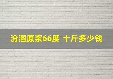 汾酒原浆66度 十斤多少钱